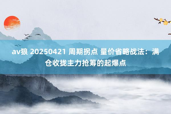 av狼 20250421 周期拐点 量价省略战法：满仓收拢主力抢筹的起爆点