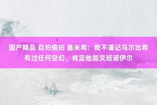 国产精品 自拍偷拍 基米希：我不谨记乌尔比希有过任何空幻，肯定他能交班诺伊尔