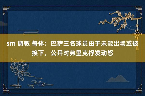 sm 调教 每体：巴萨三名球员由于未能出场或被换下，公开对弗里克抒发动怒