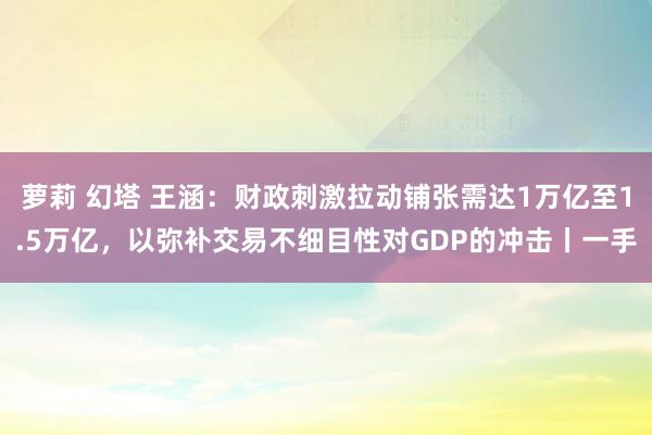 萝莉 幻塔 王涵：财政刺激拉动铺张需达1万亿至1.5万亿，以弥补交易不细目性对GDP的冲击丨一手