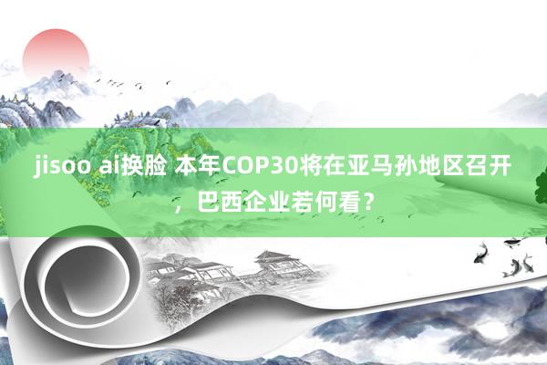 jisoo ai换脸 本年COP30将在亚马孙地区召开，巴西企业若何看？