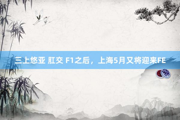 三上悠亚 肛交 F1之后，上海5月又将迎来FE