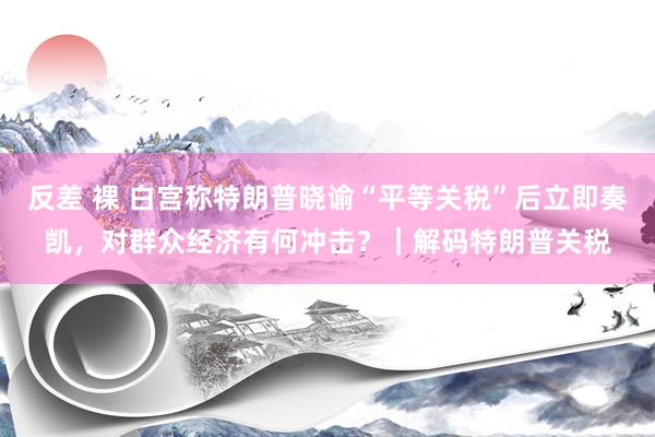 反差 裸 白宫称特朗普晓谕“平等关税”后立即奏凯，对群众经济有何冲击？｜解码特朗普关税