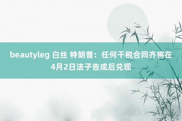 beautyleg 白丝 特朗普：任何干税合同齐将在4月2日法子告成后兑现