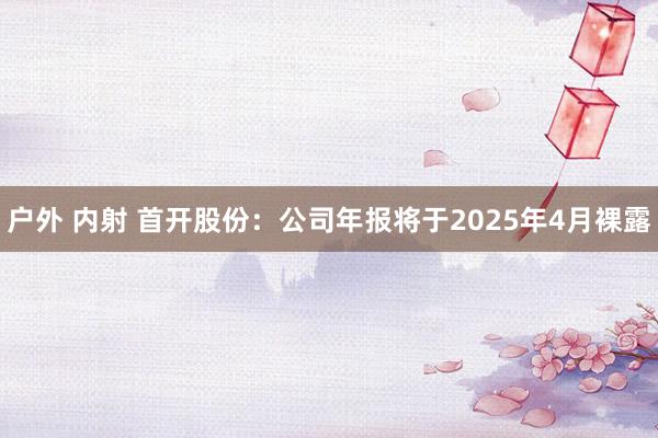户外 内射 首开股份：公司年报将于2025年4月裸露