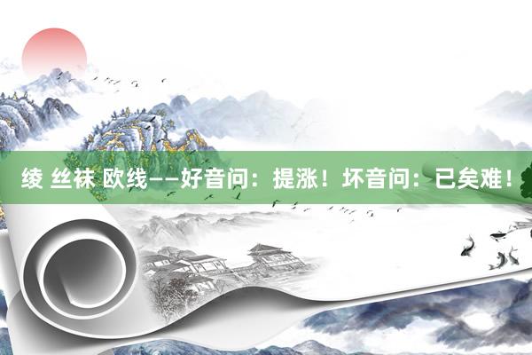 绫 丝袜 欧线——好音问：提涨！坏音问：已矣难！