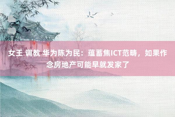 女王 调教 华为陈为民：蕴蓄焦ICT范畴，如果作念房地产可能早就发家了