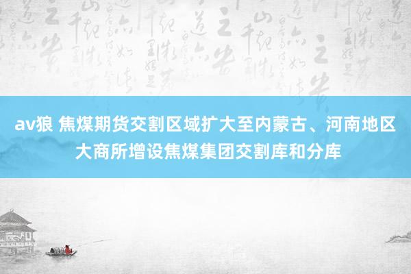 av狼 焦煤期货交割区域扩大至内蒙古、河南地区 大商所增设焦煤集团交割库和分库