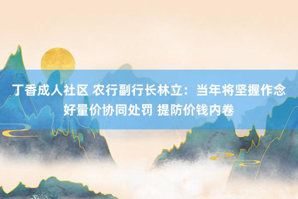 丁香成人社区 农行副行长林立：当年将坚握作念好量价协同处罚 提防价钱内卷