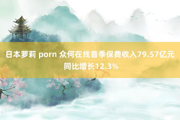 日本萝莉 porn 众何在线首季保费收入79.57亿元 同比增长12.3%