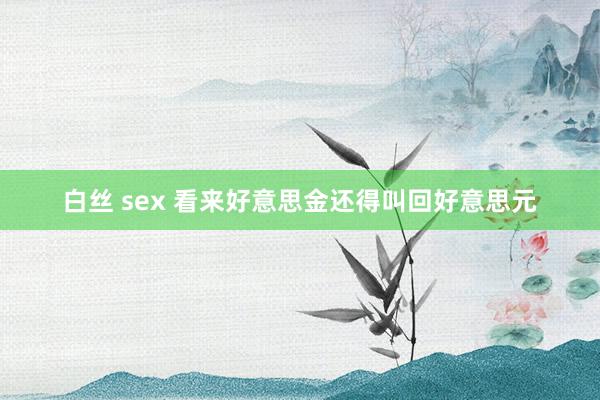 白丝 sex 看来好意思金还得叫回好意思元