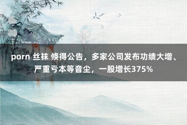 porn 丝袜 倏得公告，多家公司发布功绩大增、严重亏本等音尘，一股增长375%