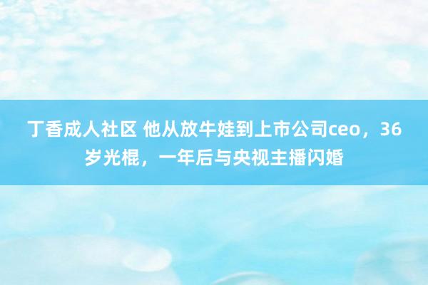 丁香成人社区 他从放牛娃到上市公司ceo，36岁光棍，一年后与央视主播闪婚