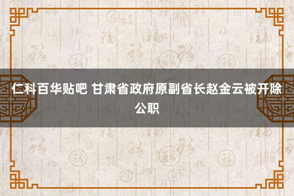 仁科百华贴吧 甘肃省政府原副省长赵金云被开除公职