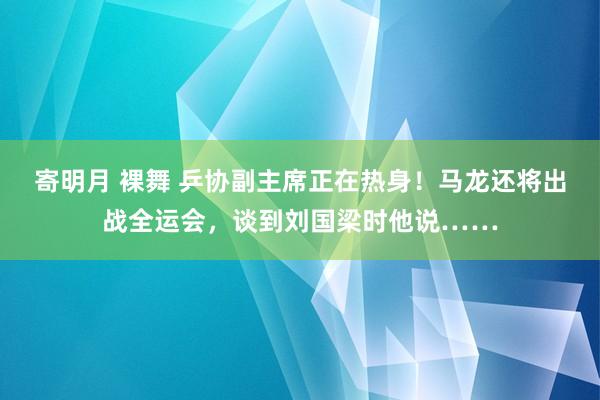 寄明月 裸舞 乒协副主席正在热身！马龙还将出战全运会，谈到刘国梁时他说……