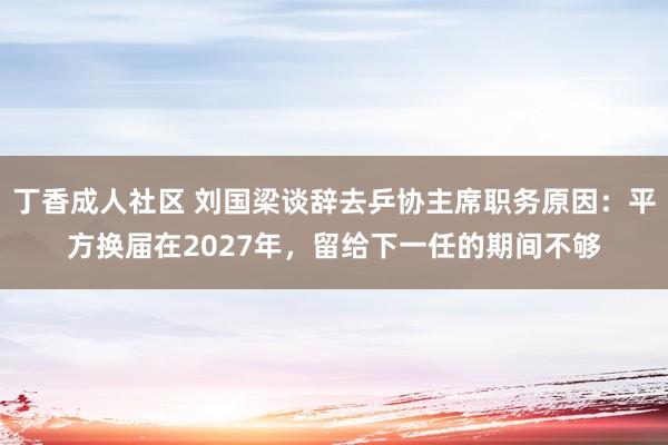 丁香成人社区 刘国梁谈辞去乒协主席职务原因：平方换届在2027年，留给下一任的期间不够
