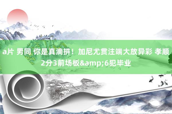 a片 男同 你是真滴拼！加尼尤贯注端大放异彩 孝顺2分3前场板&6犯毕业