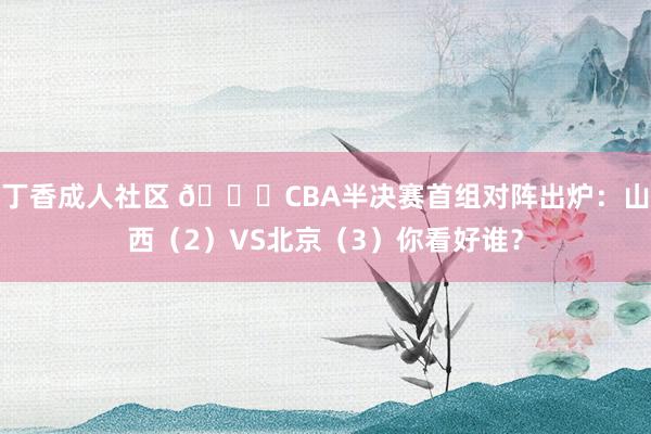 丁香成人社区 👀CBA半决赛首组对阵出炉：山西（2）VS北京（3）你看好谁？