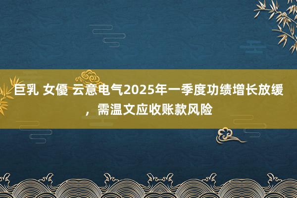 巨乳 女優 云意电气2025年一季度功绩增长放缓，需温文应收账款风险