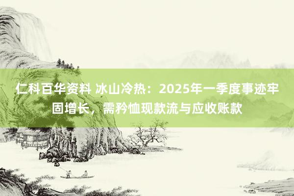 仁科百华资料 冰山冷热：2025年一季度事迹牢固增长，需矜恤现款流与应收账款