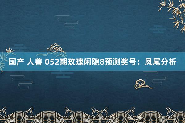 国产 人兽 052期玫瑰闲隙8预测奖号：凤尾分析