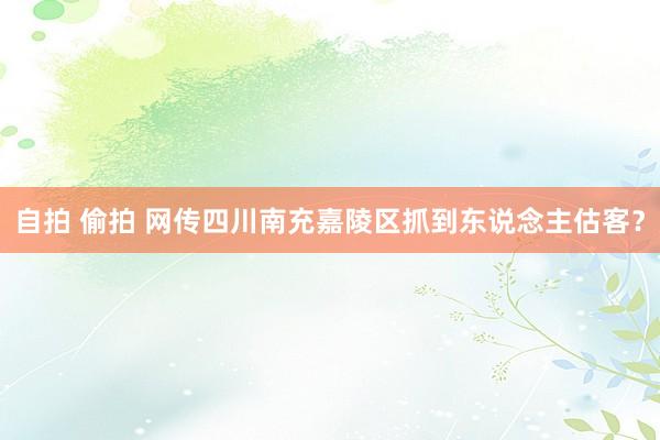 自拍 偷拍 网传四川南充嘉陵区抓到东说念主估客？