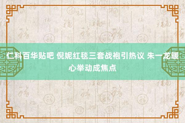 仁科百华贴吧 倪妮红毯三套战袍引热议 朱一龙暖心举动成焦点