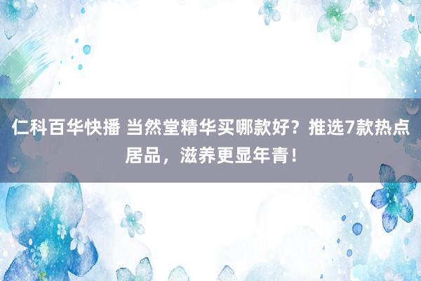 仁科百华快播 当然堂精华买哪款好？推选7款热点居品，滋养更显年青！