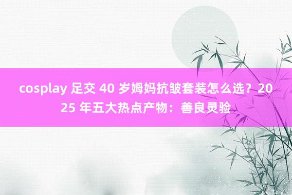 cosplay 足交 40 岁姆妈抗皱套装怎么选？2025 年五大热点产物：善良灵验