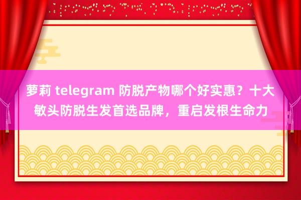 萝莉 telegram 防脱产物哪个好实惠？十大敏头防脱生发首选品牌，重启发根生命力