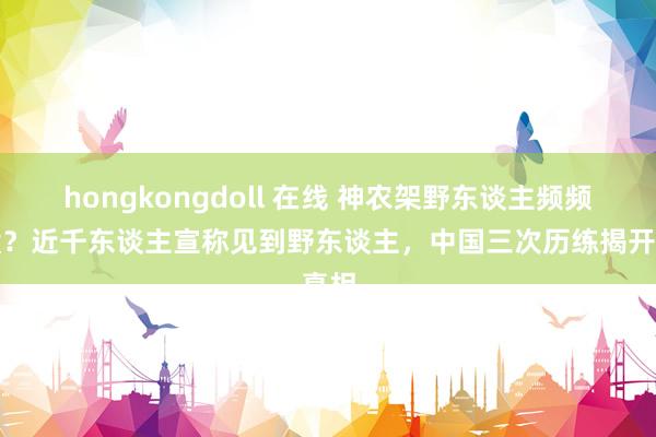 hongkongdoll 在线 神农架野东谈主频频出没？近千东谈主宣称见到野东谈主，中国三次历练揭开真相