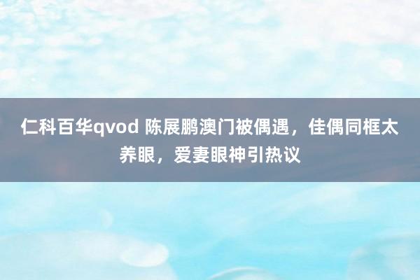 仁科百华qvod 陈展鹏澳门被偶遇，佳偶同框太养眼，爱妻眼神引热议