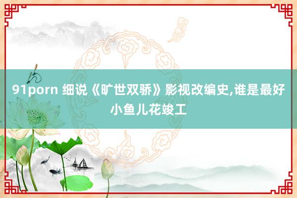 91porn 细说《旷世双骄》影视改编史，谁是最好小鱼儿花竣工