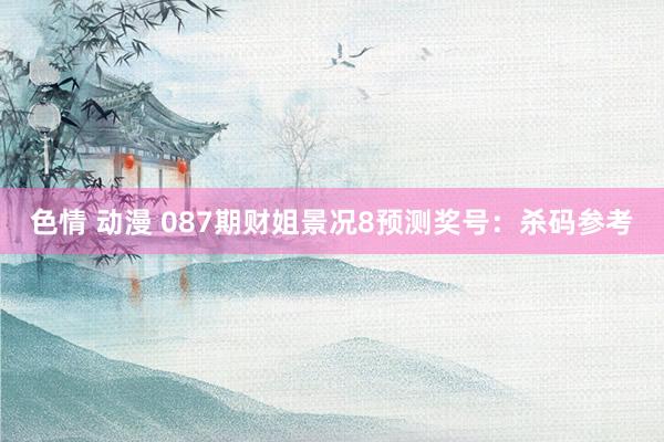 色情 动漫 087期财姐景况8预测奖号：杀码参考